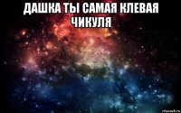 дашка ты самая клевая чикуля 