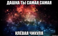 дашка ты самая самая клёвая чикуля