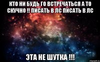 кто ни будь го встречаться а то скучно !! писать в лс писать в лс эта не шутка !!!