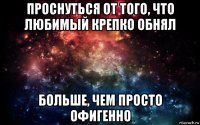 проснуться от того, что любимый крепко обнял больше, чем просто офигенно