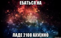 ебаться на ладе 2108 ахуенно