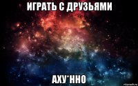 играть с друзьями аху*нно