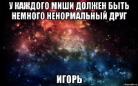 у каждого миши должен быть немного ненормальный друг игорь