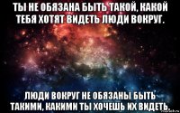 ты не обязана быть такой, какой тебя хотят видеть люди вокруг. люди вокруг не обязаны быть такими, какими ты хочешь их видеть.