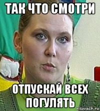 так что смотри отпускай всех погулять