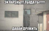 эй парень !!! ты да ты!!!!! давай дружить