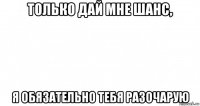 только дай мне шанс, я обязательно тебя разочарую