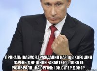  прикалываемся.гражданин карпов хороший парень.девчонки хавайте его,пока не разобрали... на органы.он супер донор.