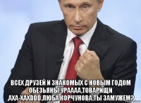  всех друзей и знакомых с новым годом обезьяны.ураааа,товарищи ,аха-хаxddd.люба корчунова,ты замужем?