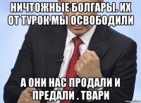 ничтожные болгары. их от турок мы освободили а они нас продали и предали . твари