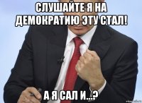 слушайте я на демократию эту стал! а я сал и…?