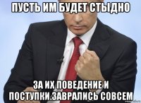 пусть им будет стыдно за их поведение и поступки.заврались совсем