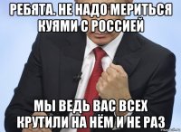 ребята. не надо мериться куями с россией мы ведь вас всех крутили на нём и не раз