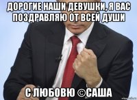 дорогие наши девушки, я вас поздравляю от всей души с любовю ©саша