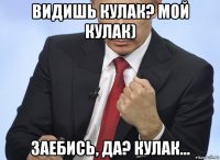 видишь кулак? мой кулак) заебись, да? кулак...