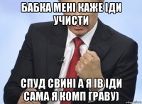 бабка мені каже іди учисти спуд свині а я ів іди сама я комп граву)