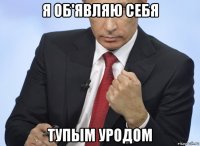 я об'являю себя тупым уродом