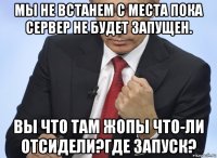 мы не встанем с места пока сервер не будет запущен. вы что там жопы что-ли отсидели?где запуск?