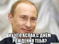  ну что аслан,с днём рождения тебя?