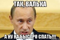 так, валька а ну ка быстро спать!!!