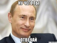 ну чего ты отвечай