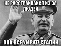 не расстраивайся из за людей они все умрут! сталин