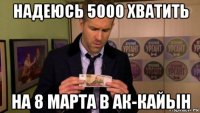 надеюсь 5000 хватить на 8 марта в ак-кайын