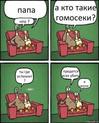 папа что ? а кто такие гомосеки? ты где услышал ? предется всех убить в школе !