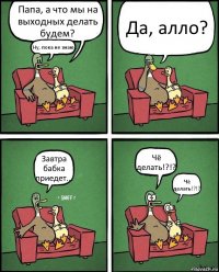 Папа, а что мы на выходных делать будем? Ну, пока не знаю.. Да, алло? Завтра бабка приедет... Чё делать!?!? Чё делать!?!?