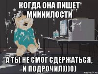 когда она пишет миииилости а ты не смог сдержаться, и подрочил)))0)