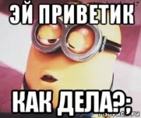 эй приветик как дела?;