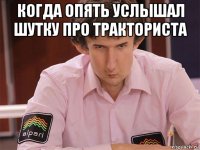 когда опять услышал шутку про тракториста 