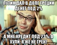 путин дал в долг греции денег под 2% а мне кредит под 23%. а хули, я же не грек!