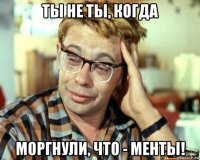 ты не ты, когда моргнули, что - менты!