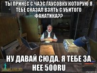 ты принес с чаэс гаусовку которую я тебе сказал взять с убитого фанатика?? ну давай сюда. я тебе за нее 500ru