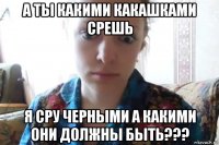 а ты какими какашками срешь я сру черными а какими они должны быть???