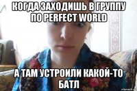 когда заходишь в группу по perfect world а там устроили какой-то батл