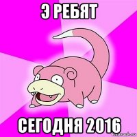 э ребят сегодня 2016