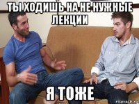 ты ходишь на не нужные лекции я тоже