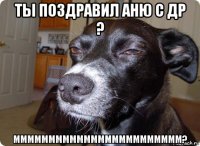 ты поздравил аню с др ? мммммммммммммммммммммммм?