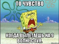 то чувство когда вылетаешь на 9 волне с гуя.