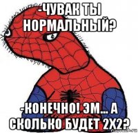 -чувак ты нормальный? -конечно! эм... а сколько будет 2x2?