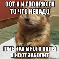 вот я и говорю ей то что ненадо пить так много колы живот заболит