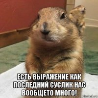  есть выражение как последний суслик нас вообщето много!