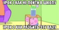 урок 1 как не пойти в школу урок 2 как разбить эту вазу