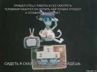 пришёл отец с работы и сел смотреть телевизор!захотел он попить чай только отошёл а телевизор и отвечает Сидеть я сказал !не куда ты пойдёшь