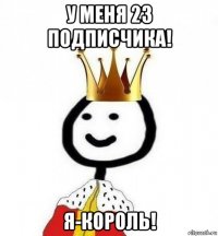 у меня 23 подписчика! я-король!