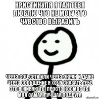 кристинуля я так тебя люблю что не могу это чувство выразить через соц.сети или через экран и даже через сообщение я хочу сказать тебе это в живую ты просто космос ты моя самая лучшая подруга