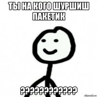 ты на кого шуршиш пакетик ????????????