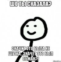 шо ты сказала? значит это была не шутка...значет это был обман?!